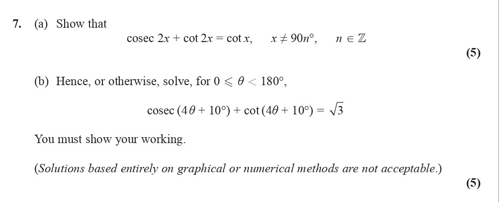 7.-(a)-Show-that--$$-ext{cosec-}-2x-+--ext{cot-}-2x-=--ext{cot-}-x,-\,-x--eq-n--imes-90^{-ext{o}};-\,-n-\in-\mathbb{Z}$$--(b)-Hence,-or-otherwise,-solve,--$$-ext{cosec-}-(40-+-10)^{-ext{o}}-+--ext{cot-}-(40-+-10)^{-ext{o}}-=-\sqrt{3}$$--You-must-show-your-working-Edexcel-A-Level Maths Pure-Question 8-2014-Paper 5.png